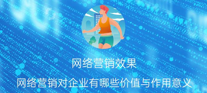 网络营销效果 网络营销对企业有哪些价值与作用意义？